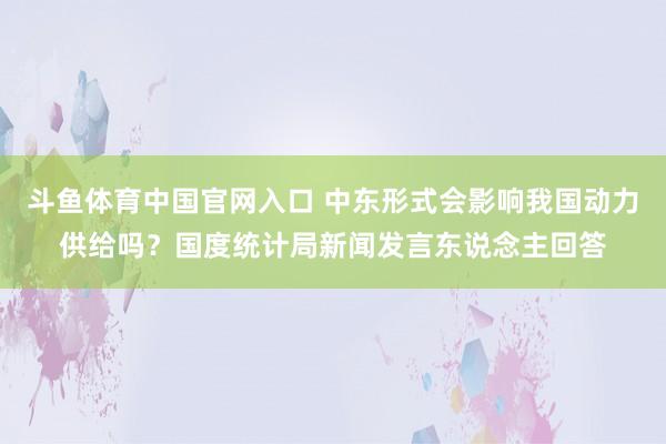 斗鱼体育中国官网入口 中东形式会影响我国动力供给吗？国度统计局新闻发言东说念主回答