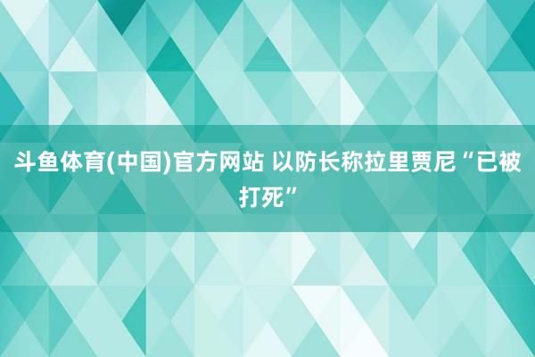 斗鱼体育(中国)官方网站 以防长称拉里贾尼“已被打死”