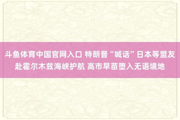 斗鱼体育中国官网入口 特朗普“喊话”日本等盟友赴霍尔木兹海峡护航 高市早苗堕入无语境地