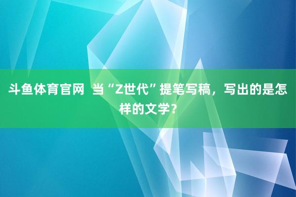 斗鱼体育官网  当“Z世代”提笔写稿，写出的是怎样的文学？