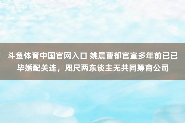 斗鱼体育中国官网入口 姚晨曹郁官宣多年前已已毕婚配关连，咫尺两东谈主无共同筹商公司