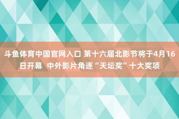 斗鱼体育中国官网入口 第十六届北影节将于4月16日开幕  中外影片角逐“天坛奖”十大奖项