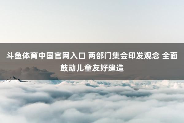 斗鱼体育中国官网入口 两部门集会印发观念 全面鼓动儿童友好建造