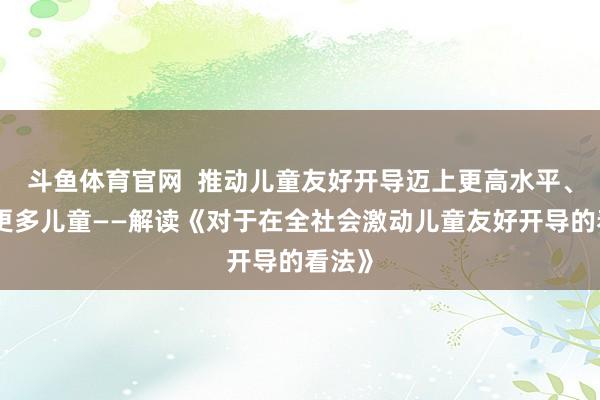 斗鱼体育官网  推动儿童友好开导迈上更高水平、惠及更多儿童——解读《对于在全社会激动儿童友好开导的看法》