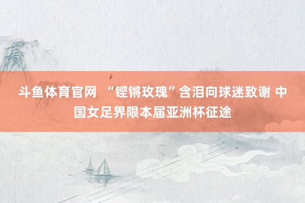 斗鱼体育官网  “铿锵玫瑰”含泪向球迷致谢 中国女足界限本届亚洲杯征途