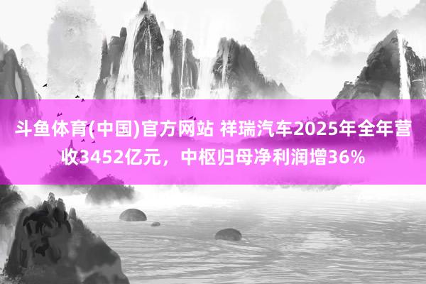 斗鱼体育(中国)官方网站 祥瑞汽车2025年全年营收3452亿元，中枢归母净利润增36%