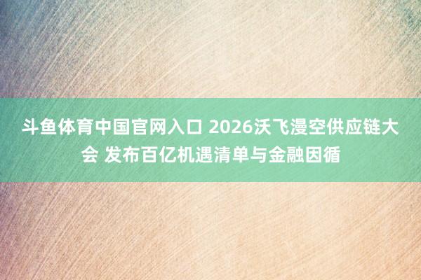 斗鱼体育中国官网入口 2026沃飞漫空供应链大会 发布百亿机遇清单与金融因循