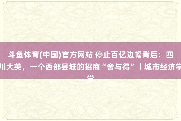 斗鱼体育(中国)官方网站 停止百亿边幅背后：四川大英，一个西部县城的招商“舍与得”丨城市经济学