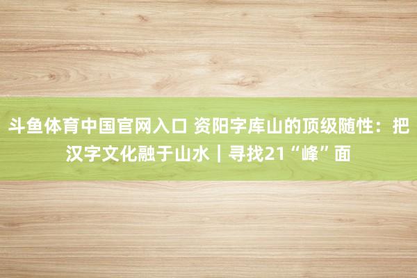 斗鱼体育中国官网入口 资阳字库山的顶级随性：把汉字文化融于山水｜寻找21“峰”面
