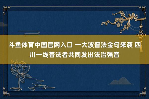 斗鱼体育中国官网入口 一大波普法金句来袭 四川一线普法者共同发出法治强音