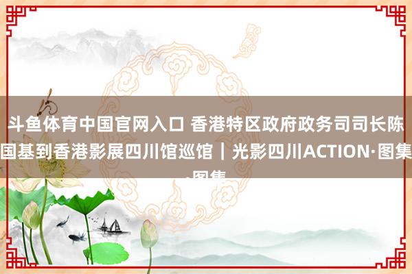 斗鱼体育中国官网入口 香港特区政府政务司司长陈国基到香港影展四川馆巡馆｜光影四川ACTION·图集