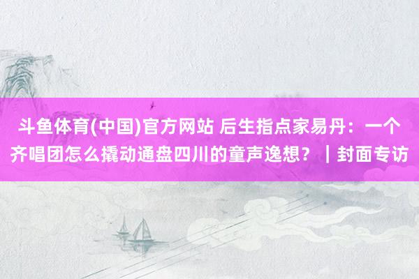 斗鱼体育(中国)官方网站 后生指点家易丹：一个齐唱团怎么撬动通盘四川的童声逸想？｜封面专访