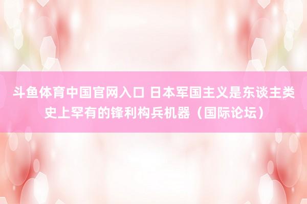 斗鱼体育中国官网入口 日本军国主义是东谈主类史上罕有的锋利构兵机器（国际论坛）