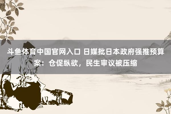 斗鱼体育中国官网入口 日媒批日本政府强推预算案：仓促纵欲，民生审议被压缩
