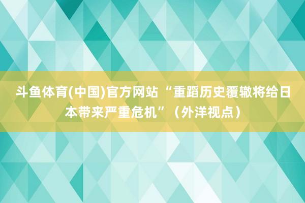 斗鱼体育(中国)官方网站 “重蹈历史覆辙将给日本带来严重危机”（外洋视点）
