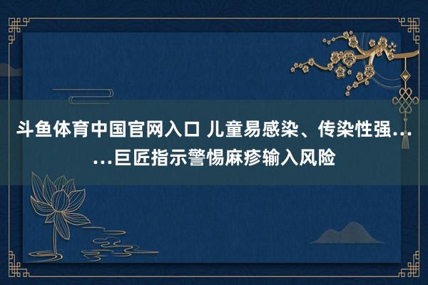 斗鱼体育中国官网入口 儿童易感染、传染性强……巨匠指示警惕麻疹输入风险