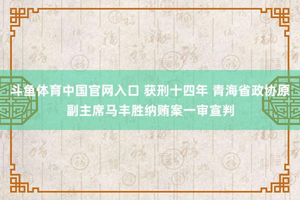 斗鱼体育中国官网入口 获刑十四年 青海省政协原副主席马丰胜纳贿案一审宣判