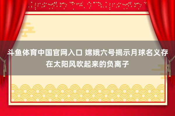 斗鱼体育中国官网入口 嫦娥六号揭示月球名义存在太阳风吹起来的负离子