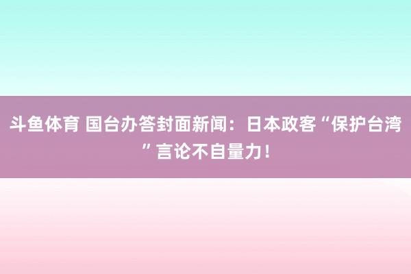 斗鱼体育 国台办答封面新闻：日本政客“保护台湾”言论不自量力！