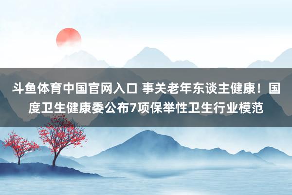 斗鱼体育中国官网入口 事关老年东谈主健康！国度卫生健康委公布7项保举性卫生行业模范
