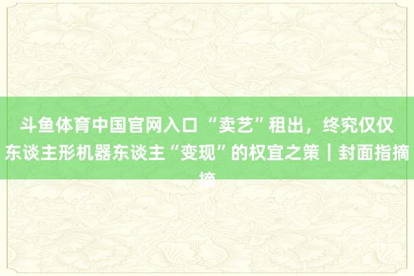 斗鱼体育中国官网入口 “卖艺”租出，终究仅仅东谈主形机器东谈主“变现”的权宜之策｜封面指摘