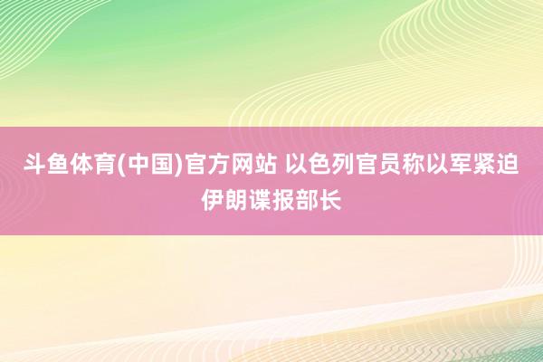 斗鱼体育(中国)官方网站 以色列官员称以军紧迫伊朗谍报部长