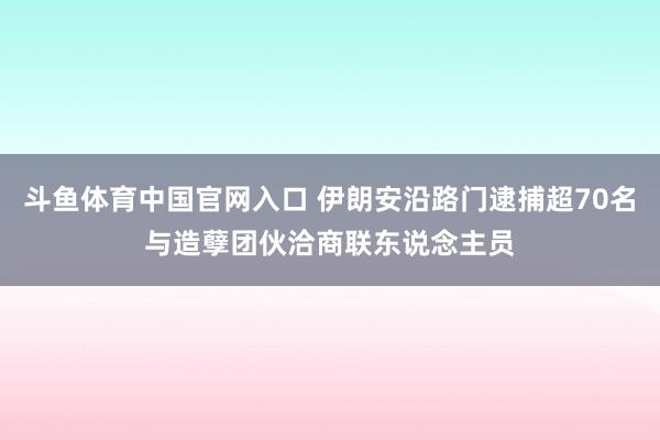斗鱼体育中国官网入口 伊朗安沿路门逮捕超70名与造孽团伙洽商联东说念主员