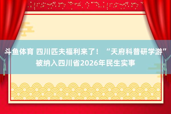 斗鱼体育 四川匹夫福利来了！ “天府科普研学游”被纳入四川省2026年民生实事