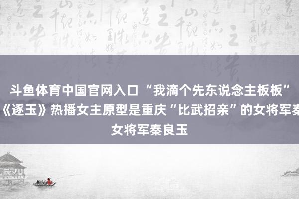 斗鱼体育中国官网入口 “我滴个先东说念主板板” 网剧《逐玉》热播女主原型是重庆“比武招亲”的女将军秦良玉