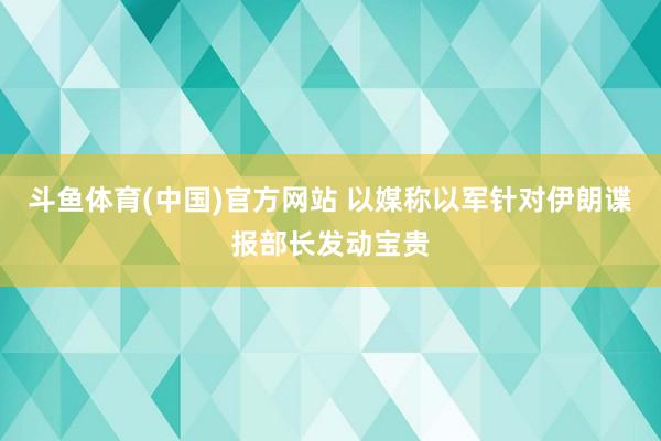 斗鱼体育(中国)官方网站 以媒称以军针对伊朗谍报部长发动宝贵
