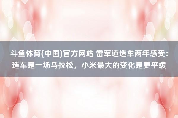 斗鱼体育(中国)官方网站 雷军道造车两年感受：造车是一场马拉松，小米最大的变化是更平缓