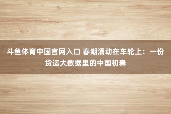 斗鱼体育中国官网入口 春潮涌动在车轮上：一份货运大数据里的中国初春