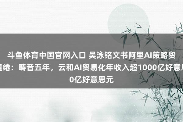 斗鱼体育中国官网入口 吴泳铭文书阿里AI策略贸易缱绻：畴昔五年，云和AI贸易化年收入超1000亿好意思元