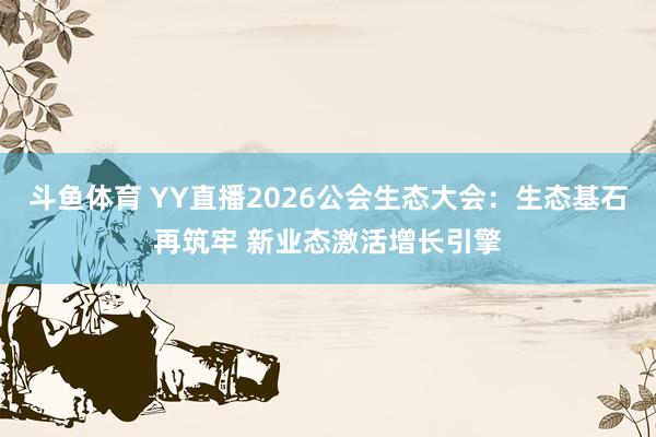 斗鱼体育 YY直播2026公会生态大会：生态基石再筑牢 新业态激活增长引擎