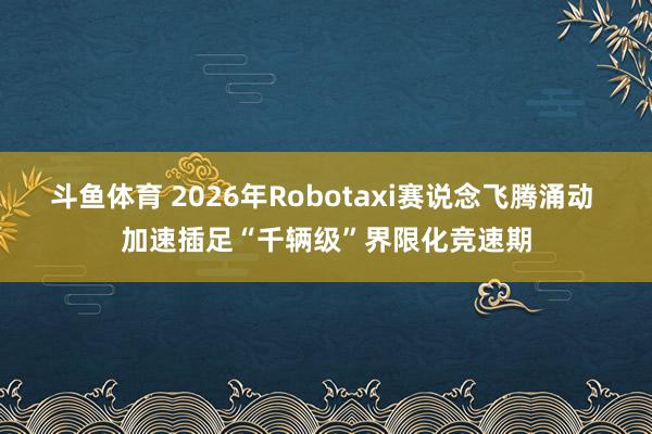 斗鱼体育 2026年Robotaxi赛说念飞腾涌动 加速插足“千辆级”界限化竞速期