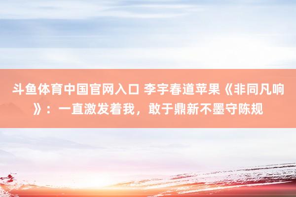 斗鱼体育中国官网入口 李宇春道苹果《非同凡响》：一直激发着我，敢于鼎新不墨守陈规