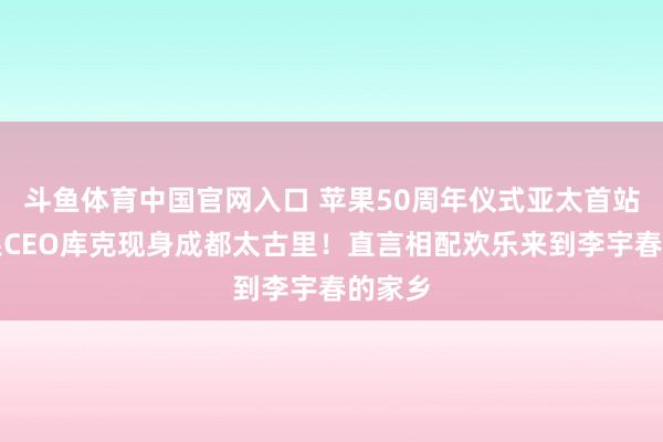 斗鱼体育中国官网入口 苹果50周年仪式亚太首站，苹果CEO库克现身成都太古里！直言相配欢乐来到李宇春的家乡
