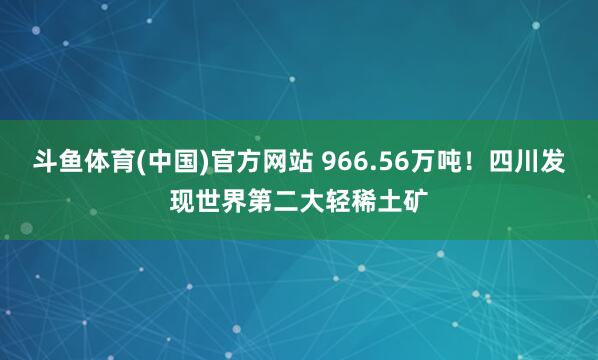 斗鱼体育(中国)官方网站 966.56万吨！四川发现世界第二大轻稀土矿