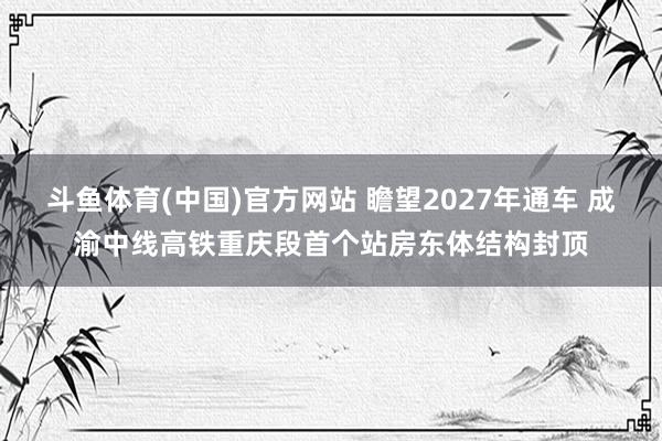 斗鱼体育(中国)官方网站 瞻望2027年通车 成渝中线高铁重庆段首个站房东体结构封顶