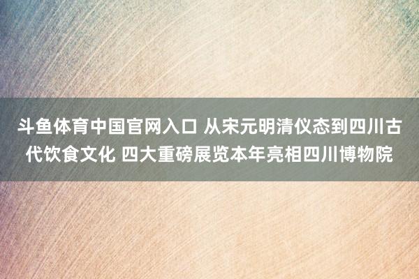 斗鱼体育中国官网入口 从宋元明清仪态到四川古代饮食文化 四大重磅展览本年亮相四川博物院