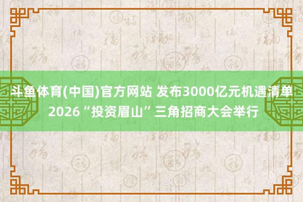 斗鱼体育(中国)官方网站 发布3000亿元机遇清单 2026“投资眉山”三角招商大会举行