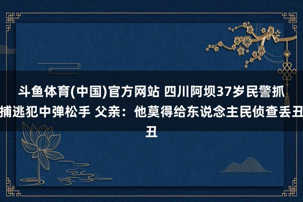 斗鱼体育(中国)官方网站 四川阿坝37岁民警抓捕逃犯中弹松手 父亲：他莫得给东说念主民侦查丢丑