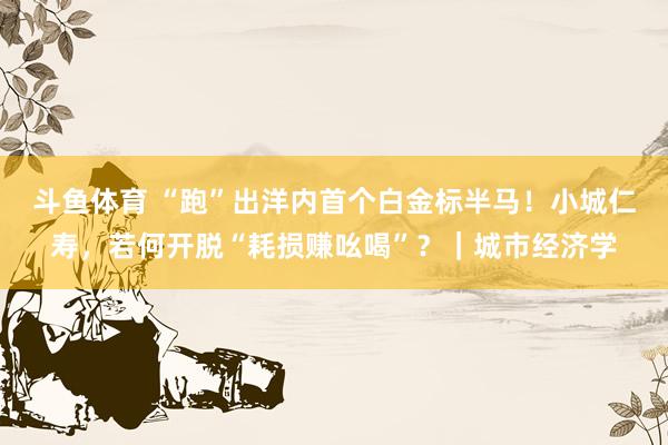斗鱼体育 “跑”出洋内首个白金标半马！小城仁寿，若何开脱“耗损赚吆喝”？｜城市经济学