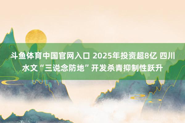 斗鱼体育中国官网入口 2025年投资超8亿 四川水文“三说念防地”开发杀青抑制性跃升