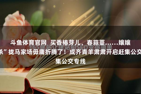 斗鱼体育官网  买香椿芽儿、春蒜薹...…孃孃们“杀”拢马家场毋庸折腾了！成齐青羊肃肃开启赶集公交专线