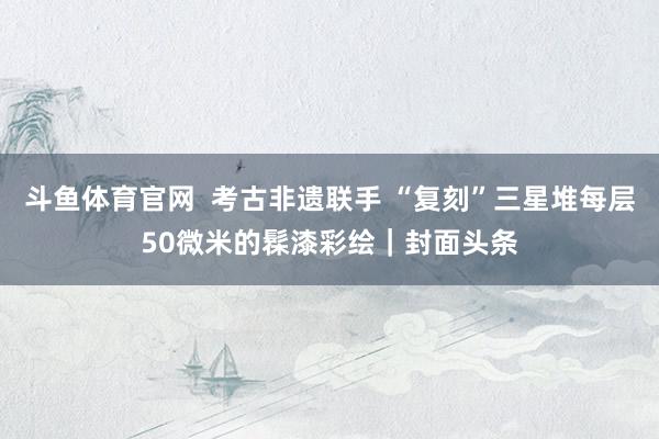 斗鱼体育官网  考古非遗联手 “复刻”三星堆每层50微米的髹漆彩绘｜封面头条