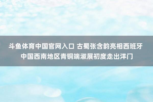 斗鱼体育中国官网入口 古蜀张含韵亮相西班牙 中国西南地区青铜端淑展初度走出洋门