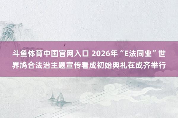斗鱼体育中国官网入口 2026年“E法同业”世界鸠合法治主题宣传看成初始典礼在成齐举行