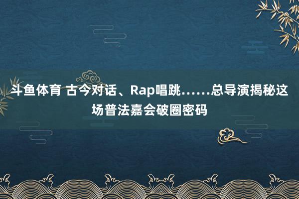 斗鱼体育 古今对话、Rap唱跳……总导演揭秘这场普法嘉会破圈密码