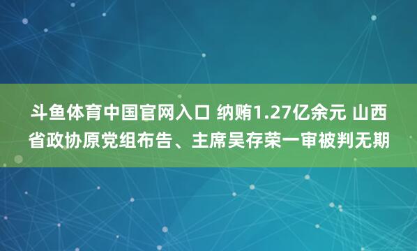 斗鱼体育中国官网入口 纳贿1.27亿余元 山西省政协原党组布告、主席吴存荣一审被判无期